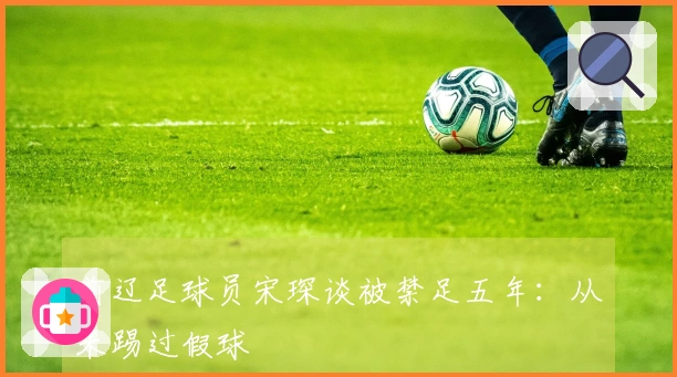 前辽足球员宋琛谈被禁足五年：从未踢过假球