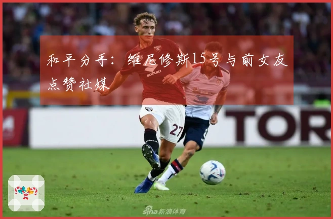 和平分手：维尼修斯15号与前女友点赞社媒