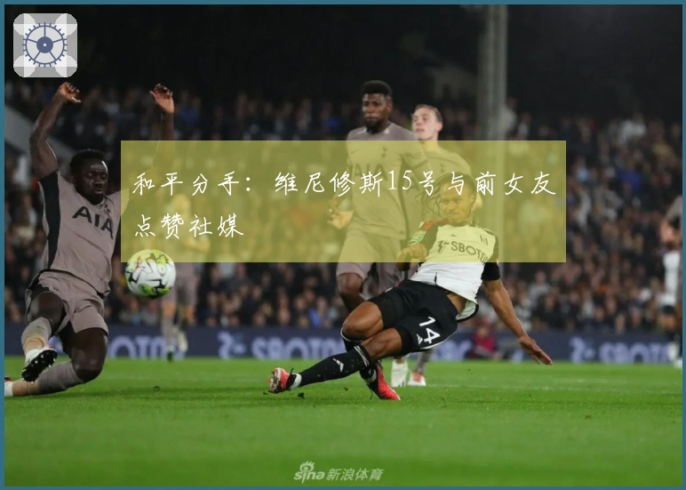 和平分手：维尼修斯15号与前女友点赞社媒
