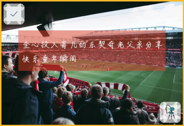 全心投入育儿的东契奇老父亲分享快乐童年瞬间